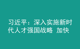 习近平：深入实施新时代人才强国战略 加快建设世界重要人才中心和创新高地