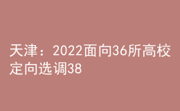 天津：2022面向36所高校定向选调380人