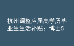 杭州调整应届高学历毕业生生活补贴：博士5万调整为10万