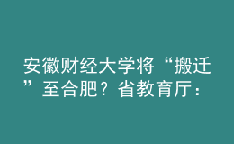 安徽财经大学将“搬迁”至合肥？省教育厅：没有该规划