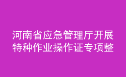 河南省应急管理厅开展特种作业操作证专项整治行动