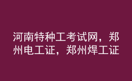 河南特种工考试网，郑州电工证，郑州焊工证