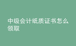 中级会计纸质证书怎么领取