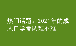 热门话题：2021年的成人自学考试难不难?好考吗?