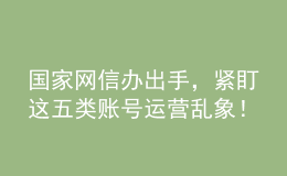 国家网信办出手，紧盯这五类账号运营乱象！