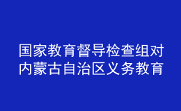 国家教育督导检查组对内蒙古自治区义务教育基本均衡发展督导检查反馈意见