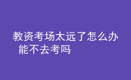 教资考场太远了怎么办 能不去考吗