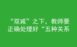 “双减”之下，教师要正确处理好“五种关系”