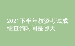 2021下半年教资考试成绩查询时间是哪天