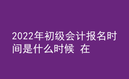 2022年初级会计报名时间是什么时候 在哪报考