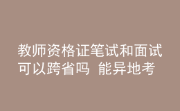 教师资格证笔试和面试可以跨省吗 能异地考吗