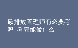 碳排放管理师有必要考吗 考完能做什么