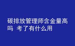 碳排放管理师含金量高吗 考了有什么用