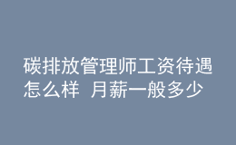 碳排放管理师工资待遇怎么样 月薪一般多少