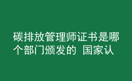 碳排放管理师证书是哪个部门颁发的 国家认可吗