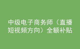 中级电子商务师（直播短视频方向）全额补贴班火热报名中！