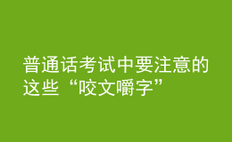 普通话考试中要注意的这些“咬文嚼字”