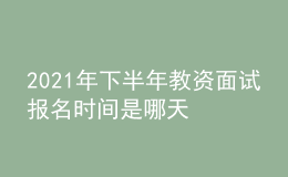 2021年下半年教资面试报名时间是哪天