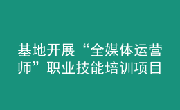 基地开展“全媒体运营师”职业技能培训项目