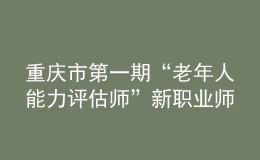 重庆市第一期“老年人能力评估师”新职业师资培训班在重庆市职业技能公共实训中心开班