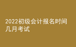 2022初级会计报名时间 几月考试