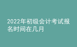 2022年初级会计考试报名时间在几月