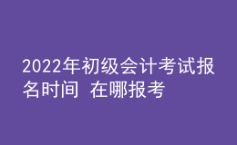 2022年初级会计考试报名时间 在哪报考