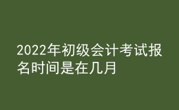 2022年初级会计考试报名时间是在几月