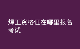 焊工资格证在哪里报名考试