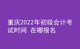重庆2022年初级会计考试时间 在哪报名