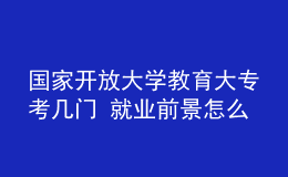 国家开放大学教育大专考几门 就业前景怎么样