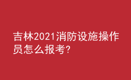 吉林2021消防设施操作员怎么报考?