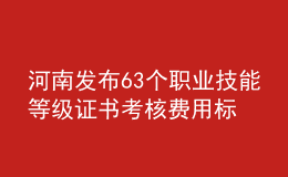 河南发布63个职业技能等级证书考核费用标准