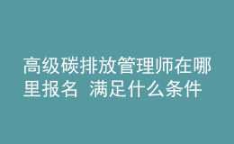 高级碳排放管理师在哪里报名 满足什么条件能报考