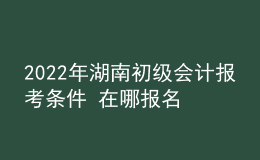 2022年湖南初级会计报考条件 在哪报名