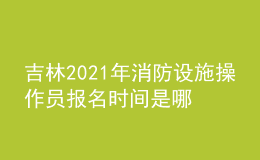 吉林2021年消防设施操作员报名时间是哪天