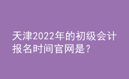 天津2022年的初级会计报名时间官网是？