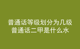 普通话等级划分为几级 普通话二甲是什么水平 