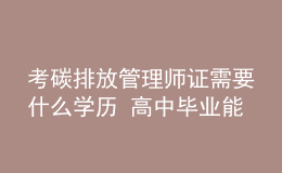 考碳排放管理师证需要什么学历 高中毕业能考吗