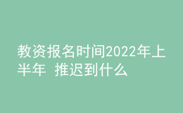 教资报名时间2022年上半年 推迟到什么时候