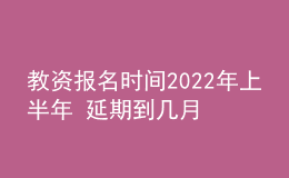 教资报名时间2022年上半年 延期到几月几号