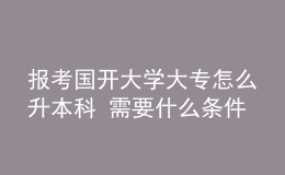 报考国开大学大专怎么升本科 需要什么条件