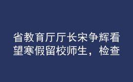 省教育厅厅长宋争辉看望寒假留校师生，检查校园疫情防控工作