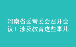 河南省委常委会召开会议！涉及教育这些事儿……