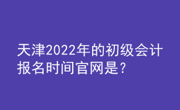 天津2022年的初级会计报名时间官网是？