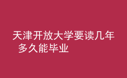 天津开放大学要读几年 多久能毕业