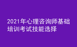 2021年心理咨询师基础培训考试技能选择学习经验