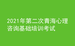 2021年第二次青海心理咨询基础培训考试准考证信息获取时间