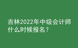 吉林2022年中级会计师什么时候报名？