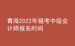 青海2022年报考中级会计师报名时间